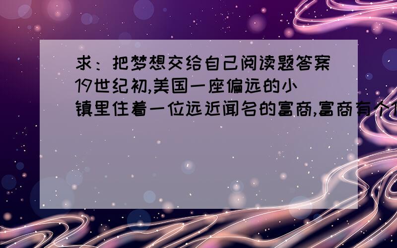 求：把梦想交给自己阅读题答案19世纪初,美国一座偏远的小镇里住着一位远近闻名的富商,富商有个19岁的儿子叫伯杰.　　一天晚餐后,伯杰欣赏着深秋美妙的月色.突然,他看见窗外的街灯下站