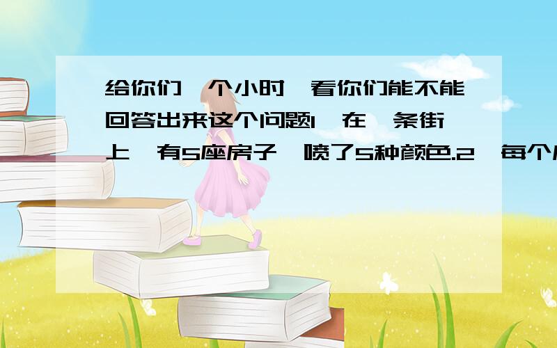 给你们一个小时,看你们能不能回答出来这个问题1、在一条街上,有5座房子,喷了5种颜色.2、每个房里住着不同国籍的人3、每个人喝不同的饮料,抽不同品牌的香烟,养不同的宠物谁养鱼?提示：1