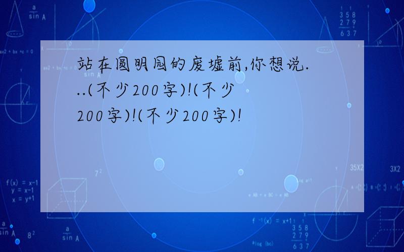 站在圆明园的废墟前,你想说...(不少200字)!(不少200字)!(不少200字)!