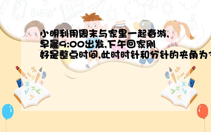 小明利用周末与家里一起春游,早晨9:00出发,下午回家刚好是整点时间,此时时针和分针的夹角为30,问小明一家外出所用的时间