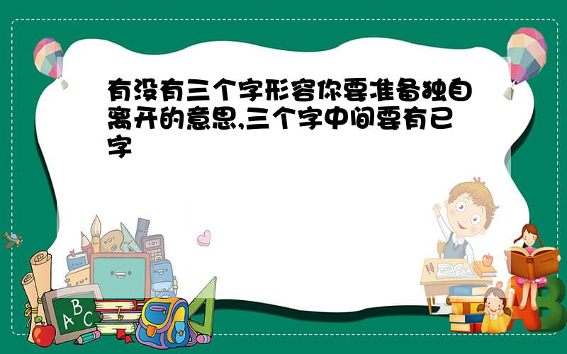 有没有三个字形容你要准备独自离开的意思,三个字中间要有已字