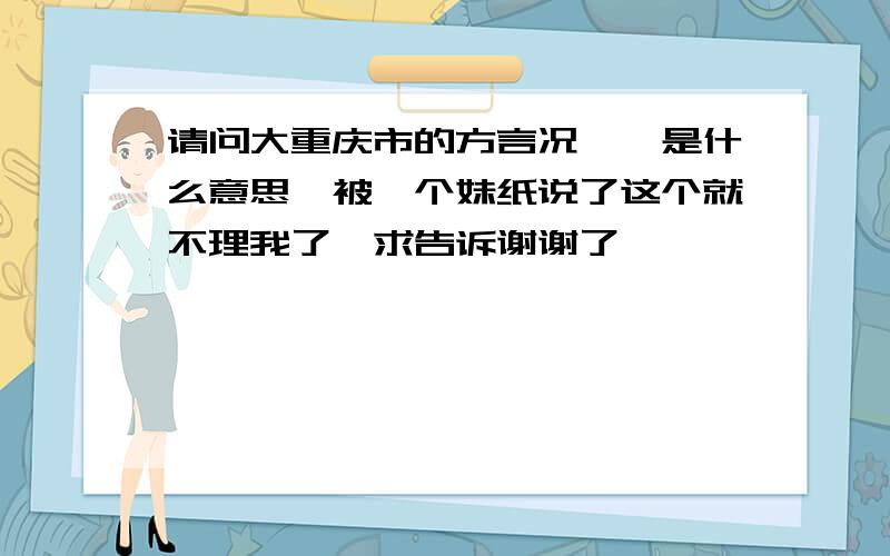 请问大重庆市的方言况兮兮是什么意思,被一个妹纸说了这个就不理我了,求告诉谢谢了