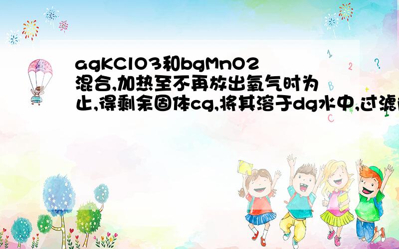 agKClO3和bgMnO2混合,加热至不再放出氧气时为止,得剩余固体cg,将其溶于dg水中,过滤除去不溶物后得到无色透明的溶液,其中溶质的化学式为（KCl）,溶质的质量是（c）g,溶质与溶液的质量比是（c: