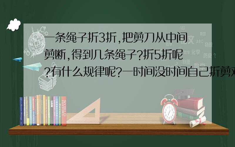 一条绳子折3折,把剪刀从中间剪断,得到几条绳子?折5折呢?有什么规律呢?一时间没时间自己折剪对此抱歉麻烦各位