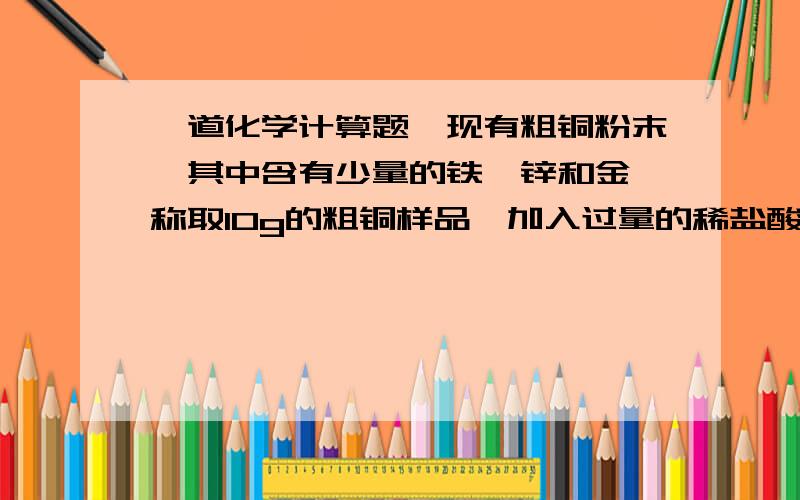 一道化学计算题,现有粗铜粉末,其中含有少量的铁、锌和金,称取10g的粗铜样品,加入过量的稀盐酸充分反应,过滤,将滤渣洗涤、干燥后称量滤渣质量为8g,再将所得滤渣在空气中充分灼烧,冷却到