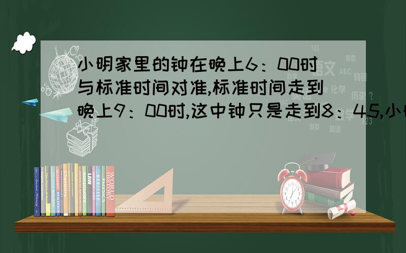 小明家里的钟在晚上6：00时与标准时间对准,标准时间走到晚上9：00时,这中钟只是走到8：45,小时早上起床是6：17分,那么这时是几点几分?