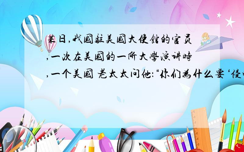 某日,我国驻美国大使馆的官员,一次在美国的一所大学演讲时,一个美国 老太太问他：“你们为什么要‘侵略’西藏?”我国的官员并没有直接反击,在得知老太太是得克萨斯州人后,他说：“你