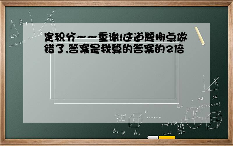 定积分～～重谢!这道题哪点做错了,答案是我算的答案的2倍