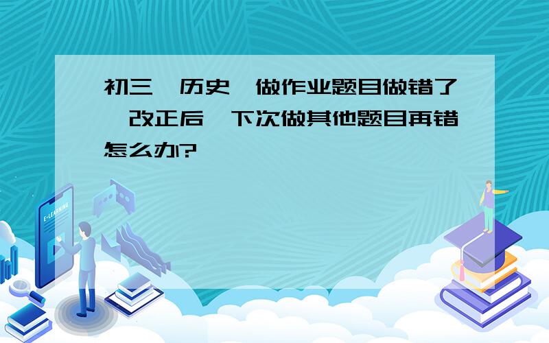 初三,历史,做作业题目做错了,改正后,下次做其他题目再错怎么办?