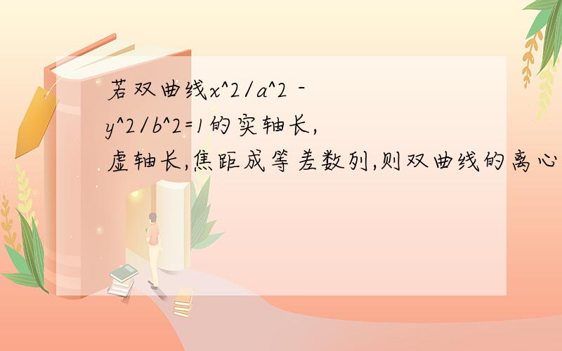 若双曲线x^2/a^2 - y^2/b^2=1的实轴长,虚轴长,焦距成等差数列,则双曲线的离心率是?