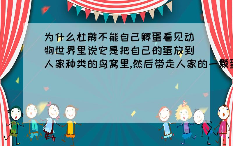 为什么杜鹃不能自己孵蛋看见动物世界里说它是把自己的蛋放到人家种类的鸟窝里,然后带走人家的一颗蛋,让人家鸟窝里的蛋的数量保持不变.然后那只母鸟就会帮它抚养自己的小鸟.等杜鹃鸟