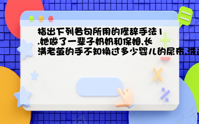 指出下列各句所用的修辞手法1.她做了一辈子奶奶和保姆,长满老茧的手不知换过多少婴儿的尿布,洗过多少孩子的脚丫,煮过多少美味可口的佳肴.                            （      ）2.干干净净的蓝