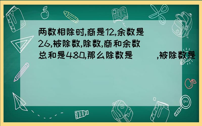 两数相除时,商是12,余数是26,被除数,除数,商和余数总和是480,那么除数是（ ）,被除数是（ ）.括号里的答案是什么?为什么是这个答案?回答的网友要说明原因,不要太复杂.