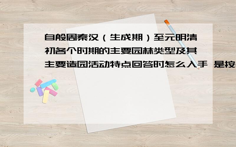 自殷周秦汉（生成期）至元明清初各个时期的主要园林类型及其主要造园活动特点回答时怎么入手 是按各个时期回答还是按各个朝代回答