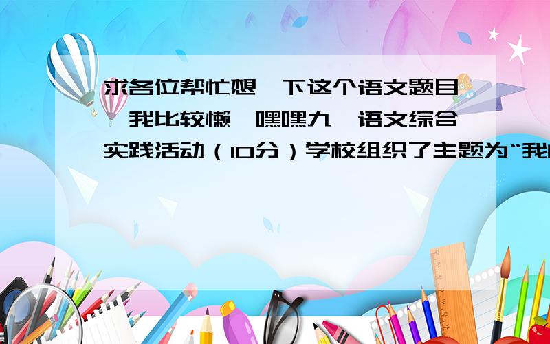 求各位帮忙想一下这个语文题目,我比较懒,嘿嘿九、语文综合实践活动（10分）学校组织了主题为“我的亲人们”语文综合实践活动,在这个活动中,你阅读了多部以亲人为记叙和描写对象的文