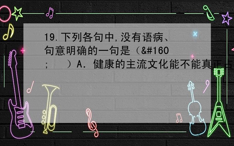 19.下列各句中,没有语病、句意明确的一句是（   ）A．健康的主流文化能不能真正占领手机文化市场,能不能真正对公众产生影响,关键在于具有文化创新的思维,紧密结合新技术的特点