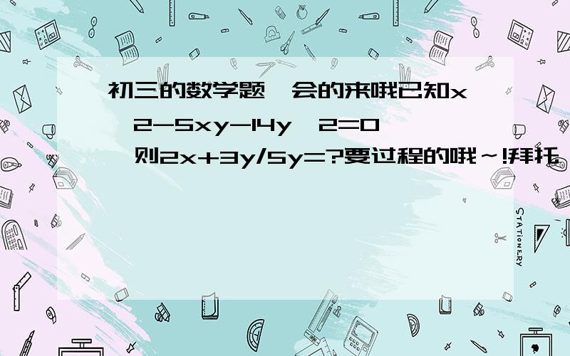 初三的数学题,会的来哦已知x^2-5xy-14y^2=0,则2x+3y/5y=?要过程的哦～!拜托,都回答对了,可是最后的结果算错了当X=7Y时,代入原式的解应为17/5,竟然错的一模一样啊,奇怪啊?