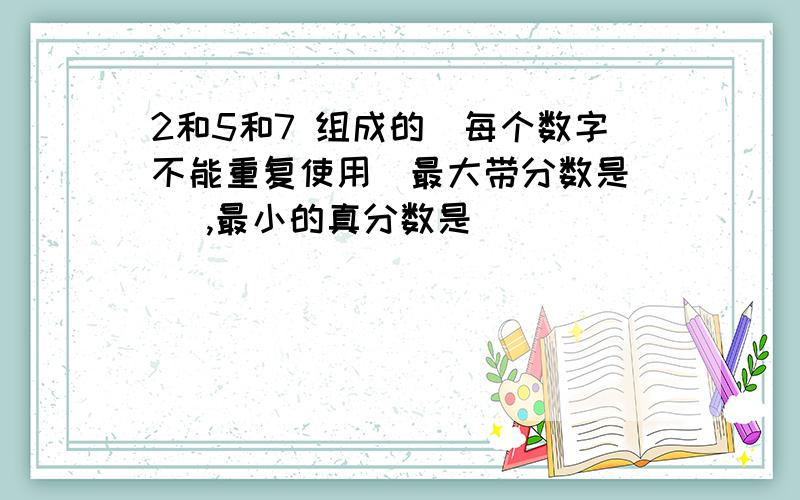 2和5和7 组成的（每个数字不能重复使用）最大带分数是（ ）,最小的真分数是（ ）