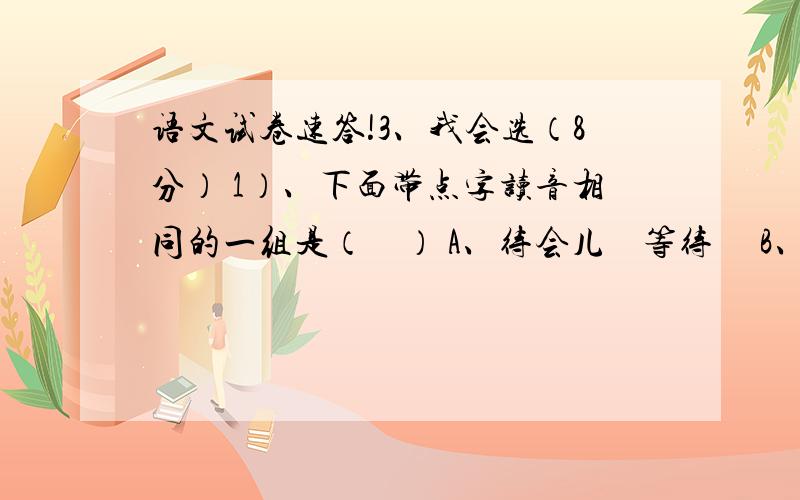 语文试卷速答!3、我会选（8分） 1）、下面带点字读音相同的一组是（    ） A、待会儿    等待     B、引吭高歌     吭声   C、结巴     结果      D、喝彩     吃喝 2)、下列词语搭配没错的一组（