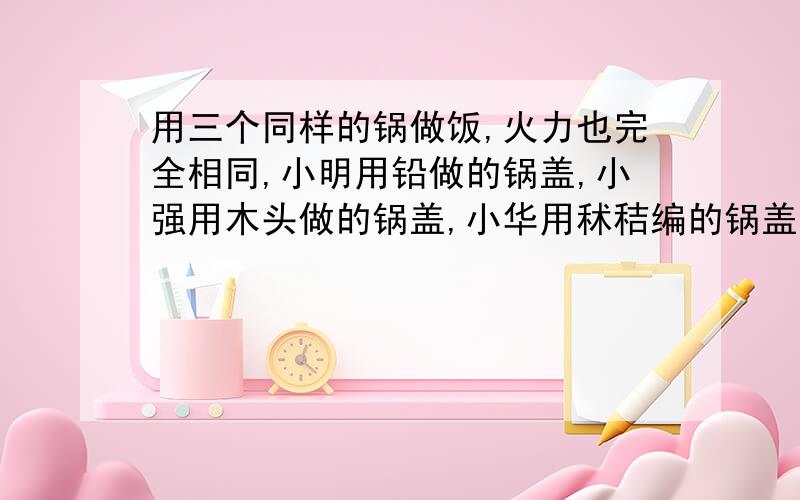 用三个同样的锅做饭,火力也完全相同,小明用铅做的锅盖,小强用木头做的锅盖,小华用秫秸编的锅盖.请问：谁的饭先熟?为什么?