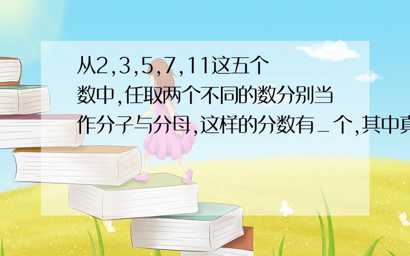 从2,3,5,7,11这五个数中,任取两个不同的数分别当作分子与分母,这样的分数有_个,其中真分数有_个?