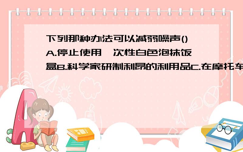 下列那种办法可以减弱噪声()A.停止使用一次性白色泡抹饭盒B.科学家研制利昂的利用品C.在摩托车排气管上装消音器D.为了推销商品,商场在门口安装高音喇叭