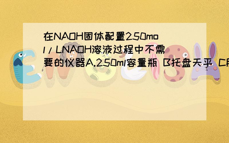 在NAOH固体配置250mol/LNAOH溶液过程中不需要的仪器A.250ml容量瓶 B托盘天平 C胶头滴管 D容量瓶