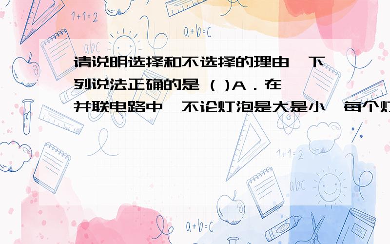 请说明选择和不选择的理由,下列说法正确的是 ( )A．在并联电路中,不论灯泡是大是小,每个灯泡两端的电压都相等B．使用电压表时,它的两个接线柱不允许不通过用电器直接与电源两极相连C