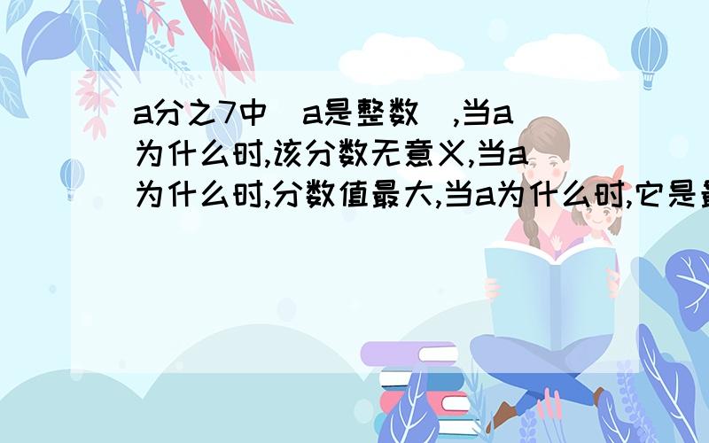 a分之7中（a是整数）,当a为什么时,该分数无意义,当a为什么时,分数值最大,当a为什么时,它是最大的真分数,当a为什么时,它是最小的假分数.