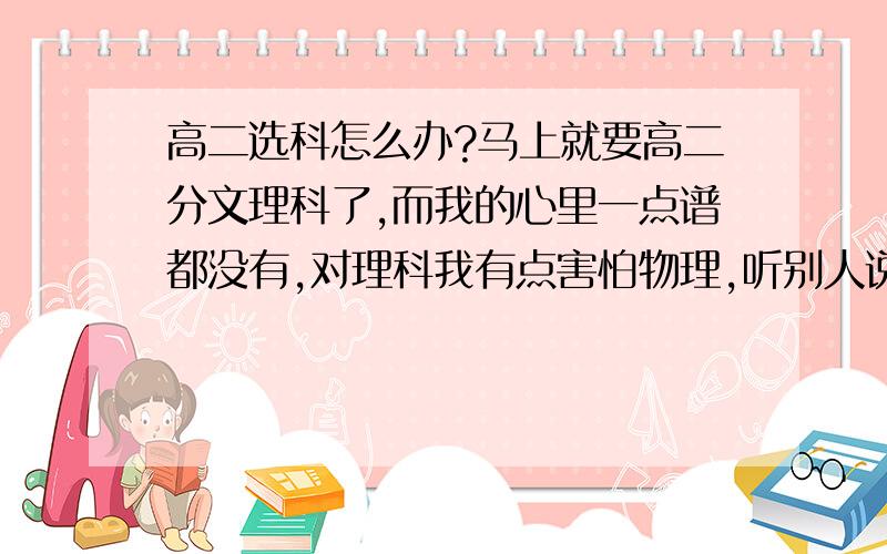 高二选科怎么办?马上就要高二分文理科了,而我的心里一点谱都没有,对理科我有点害怕物理,听别人说高二的物理很难学.对文科我又担心未来的出路,我的物理成绩不是很好,但英语成绩可以,