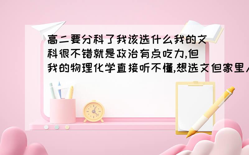 高二要分科了我该选什么我的文科很不错就是政治有点吃力,但我的物理化学直接听不懂,想选文但家里人坚持选理,我都不知道该怎么办了,更让我心烦的是自己喜欢的人选文啊