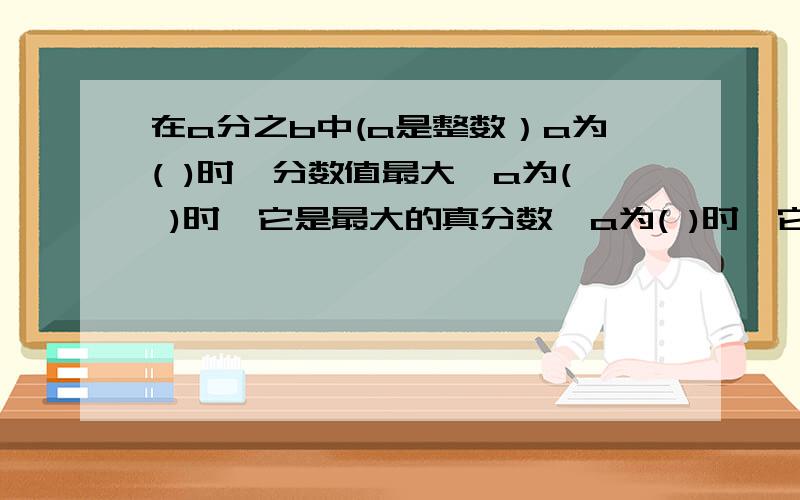 在a分之b中(a是整数）a为( )时,分数值最大,a为( )时,它是最大的真分数,a为( )时,它是最小的假分数复制搜索