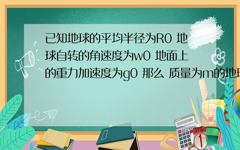 已知地球的平均半径为R0 地球自转的角速度为w0 地面上的重力加速度为g0 那么 质量为m的地球同步卫星在轨道上受到地球的引力为?