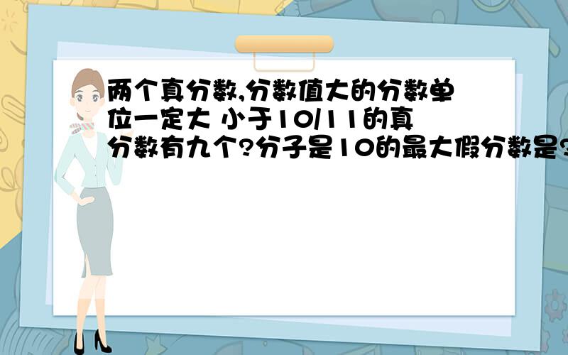 两个真分数,分数值大的分数单位一定大 小于10/11的真分数有九个?分子是10的最大假分数是?最小假分数是（）的值小于1,（）的值一定大于1.A、假分数 B、真分数C、带分数 D、整数还要举例子