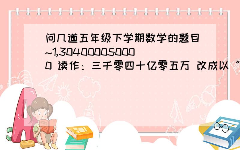 问几道五年级下学期数学的题目~1,304000050000 读作：三千零四十亿零五万 改成以“万”为单位的数是（       ）,省略“亿”后面的位数约是（        ）. 2,果园里桃树、行书、苹果树的比是：2