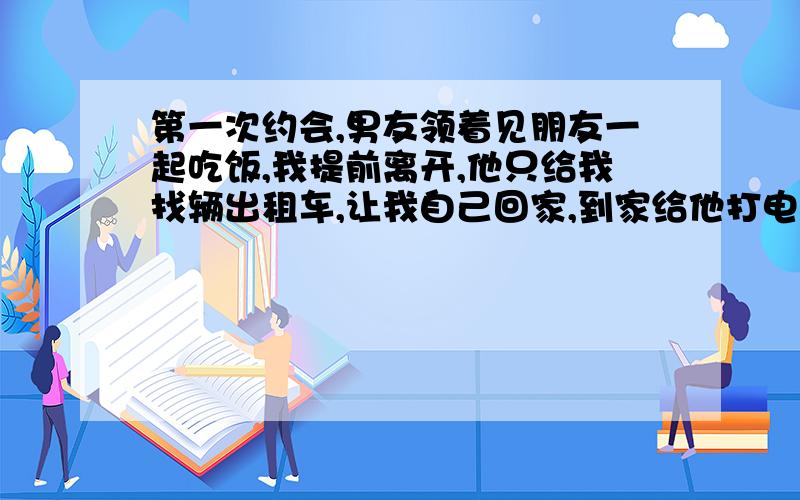 第一次约会,男友领着见朋友一起吃饭,我提前离开,他只给我找辆出租车,让我自己回家,到家给他打电话.