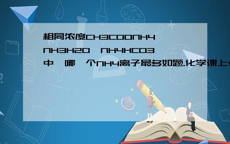 相同浓度CH3COONH4,NH3H2O,NH4HCO3中,哪一个NH4离子最多如题.化学课上老师只给了答案,求分析过程,那具体的排列顺序是怎样的呢