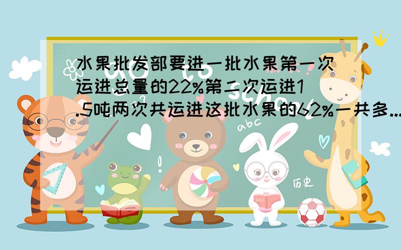 水果批发部要进一批水果第一次运进总量的22%第二次运进1.5吨两次共运进这批水果的62%一共多...水果批发部要进一批水果第一次运进总量的22%第二次运进1.5吨两次共运进这批水果的62%一共多