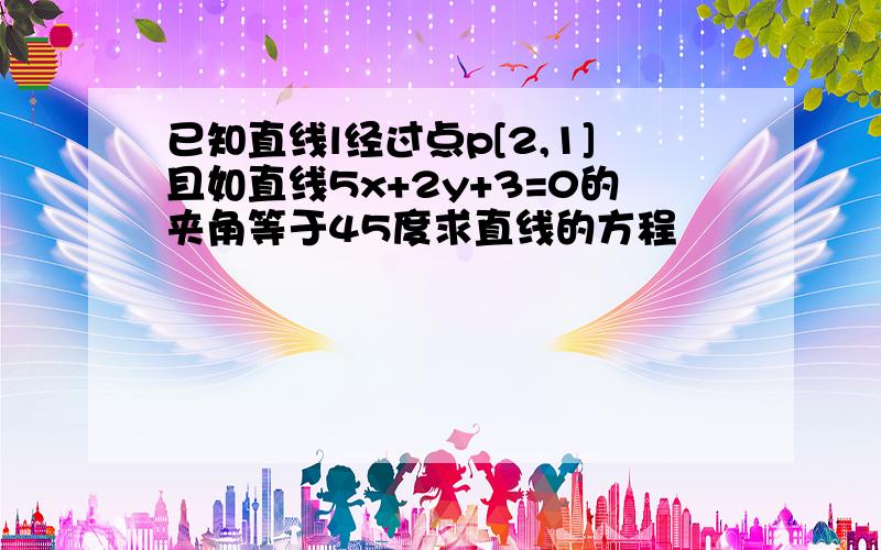 已知直线l经过点p[2,1]且如直线5x+2y+3=0的夹角等于45度求直线的方程