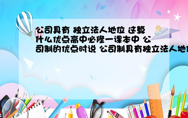 公司具有 独立法人地位 这算什么优点高中必修一课本中 公司制的优点时说 公司制具有独立法人地位.有限责任制度和科学管理结构等优点 当中的独立法人地位 算是什么优点