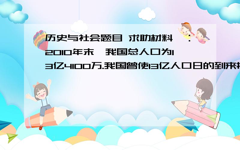 历史与社会题目 求助材料一：2010年末,我国总人口为13亿4100万.我国曾使13亿人口日的到来推迟了4年,同时使全球60亿人口日也推迟了4年.13亿我骄傲,我自豪；13亿我不安,我忧虑；13亿我坚持,我