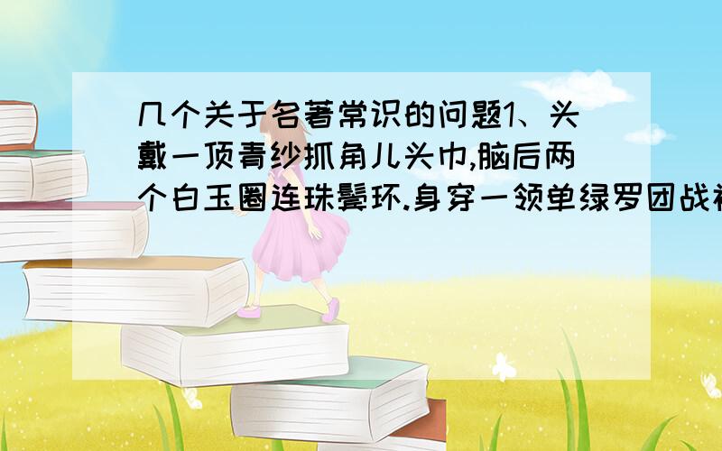 几个关于名著常识的问题1、头戴一顶青纱抓角儿头巾,脑后两个白玉圈连珠鬓环.身穿一领单绿罗团战袍,腰系一条双打龟背银带.穿一对磕瓜头朝样皂靴,手中执一把折叠西川扇子小说名：人物