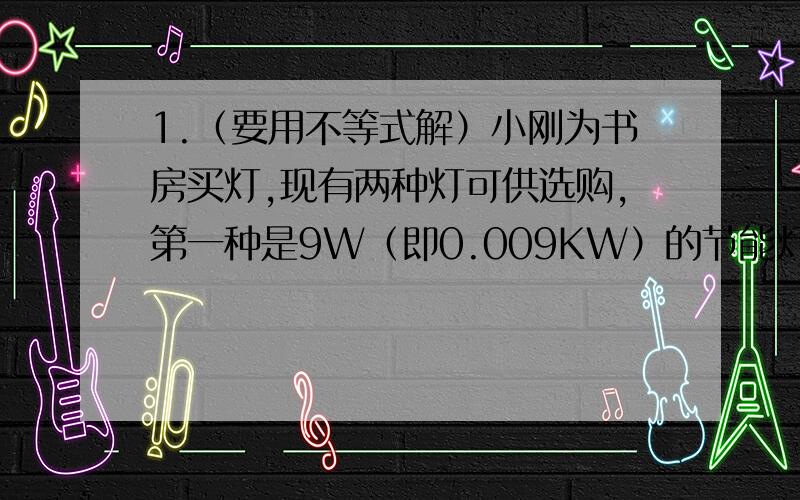 1.（要用不等式解）小刚为书房买灯,现有两种灯可供选购,第一种是9W（即0.009KW）的节能灯,售价49元/盏；另一种是40W（即0.004KW）的白炽灯,售价18元/盏,假设两种灯的照明亮度一样,使用寿命可