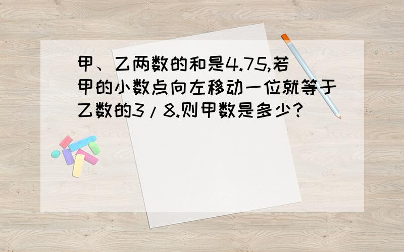 甲、乙两数的和是4.75,若甲的小数点向左移动一位就等于乙数的3/8.则甲数是多少?