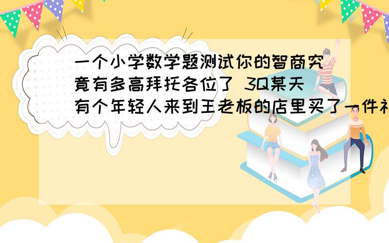 一个小学数学题测试你的智商究竟有多高拜托各位了 3Q某天有个年轻人来到王老板的店里买了一件礼物,这件礼物成本是18元,标价是21元.结果是这个年轻人掏 出100元要买这件礼物,王老板当时