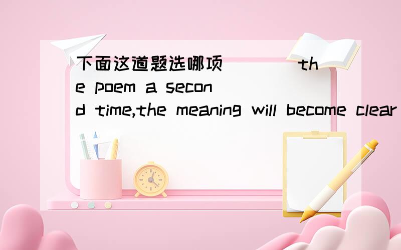 下面这道题选哪项____the poem a second time,the meaning will become clear to you.A Your having read B.While reading C.If reading D.When you readD项为何不行呢谢了?我个人认为应该选D但答案给了B,选B的朋友能否讲讲原因