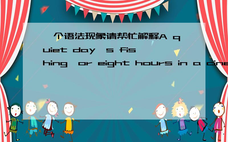 一个语法现象请帮忙解释A quiet day's fishing,or eight hours in a cinema seeing the same film over and over again,is usually as far as they get.其中A quiet day's fishing和eight hours in a cinema帮忙分析一下结构.