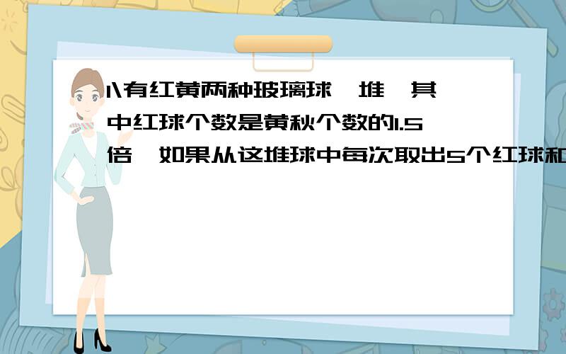 1\有红黄两种玻璃球一堆,其中红球个数是黄秋个数的1.5倍,如果从这堆球中每次取出5个红球和4个黄球,那么取了多少次后红球剩下9个,黄球剩下2个.2\小明一家四口年龄和是147岁,爷爷比爸爸大38