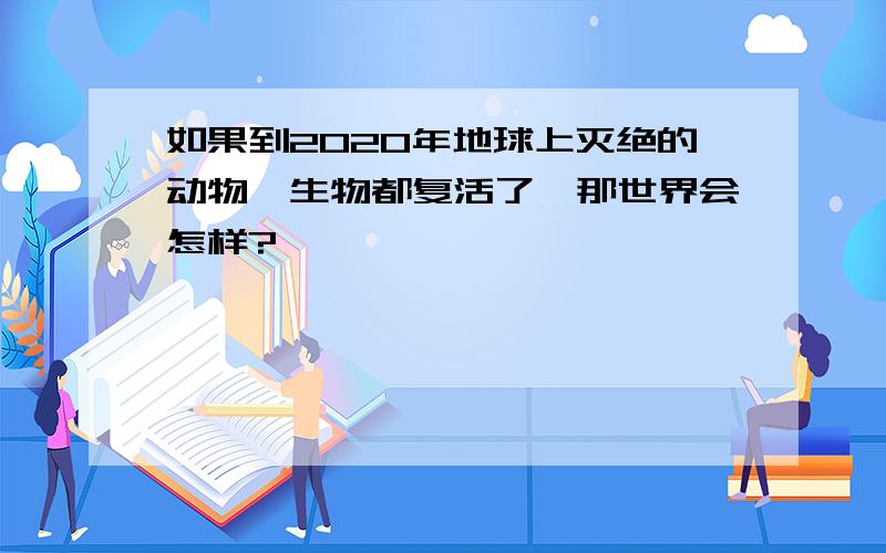 如果到2020年地球上灭绝的动物、生物都复活了,那世界会怎样?