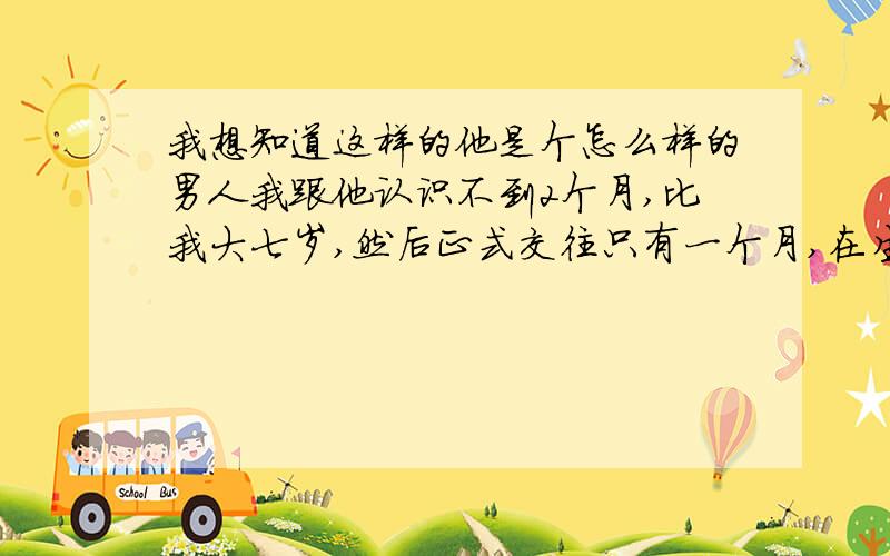 我想知道这样的他是个怎么样的男人我跟他认识不到2个月,比我大七岁,然后正式交往只有一个月,在生活的细节也是比较疼我的,刚开始跟他交往2、3天就说他爱上我了,5、6天想跟我上床,刚开